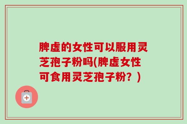 脾虚的女性可以服用灵芝孢子粉吗(脾虚女性可食用灵芝孢子粉？)