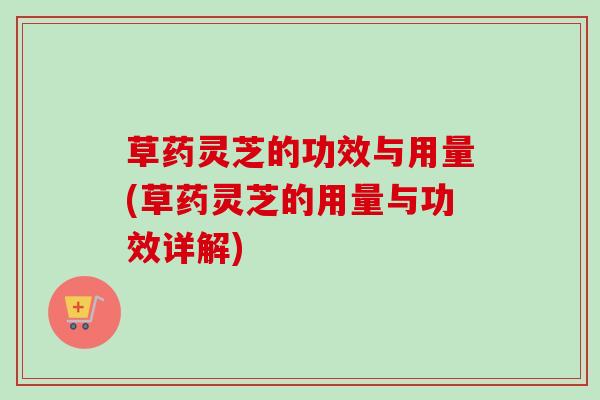 草药灵芝的功效与用量(草药灵芝的用量与功效详解)