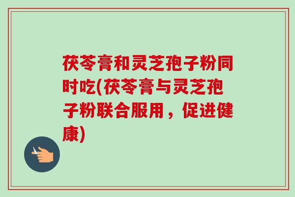 茯苓膏和灵芝孢子粉同时吃(茯苓膏与灵芝孢子粉联合服用，促进健康)
