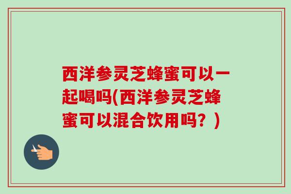 西洋参灵芝蜂蜜可以一起喝吗(西洋参灵芝蜂蜜可以混合饮用吗？)