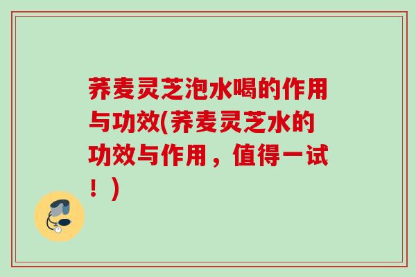 荞麦灵芝泡水喝的作用与功效(荞麦灵芝水的功效与作用，值得一试！)