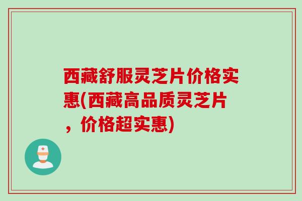 西藏舒服灵芝片价格实惠(西藏高品质灵芝片，价格超实惠)