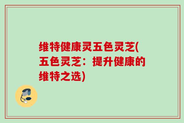 维特健康灵五色灵芝(五色灵芝：提升健康的维特之选)