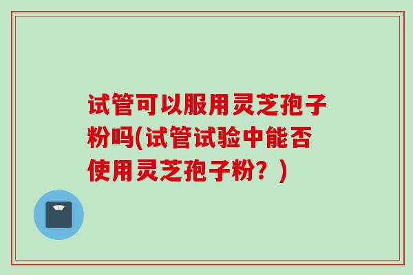试管可以服用灵芝孢子粉吗(试管试验中能否使用灵芝孢子粉?) 试管可以服用灵芝孢子粉吗(试管试验中能否使用灵芝孢子粉?)