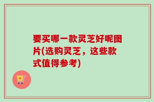要买哪一款灵芝好呢图片(选购灵芝,这些款式值得参考) 要买哪一款灵芝好呢图片(选购灵芝,这些款式值得参考)