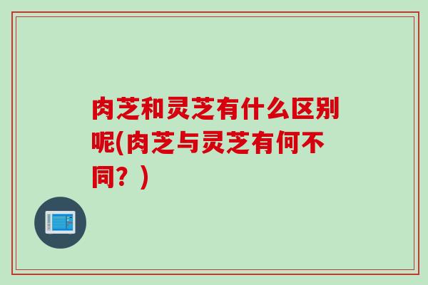 肉芝和灵芝有什么区别呢(肉芝与灵芝有何不同？)
