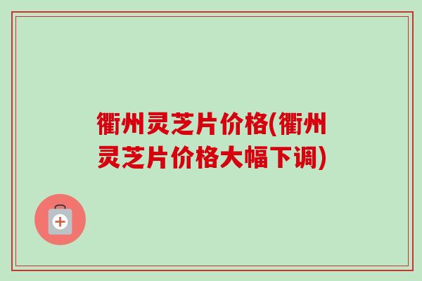 衢州灵芝片价格(衢州灵芝片价格大幅下调)
