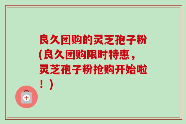 良久团购的灵芝孢子粉(良久团购限时特惠，灵芝孢子粉抢购开始啦！)