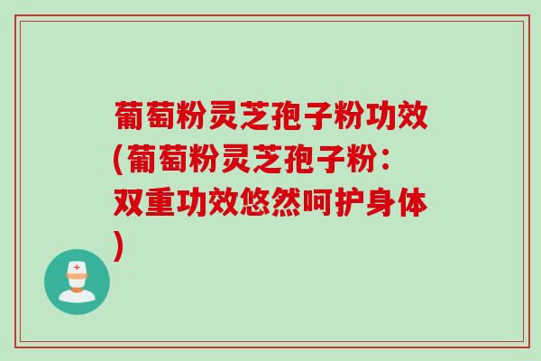 葡萄粉灵芝孢子粉功效(葡萄粉灵芝孢子粉：双重功效悠然呵护身体)