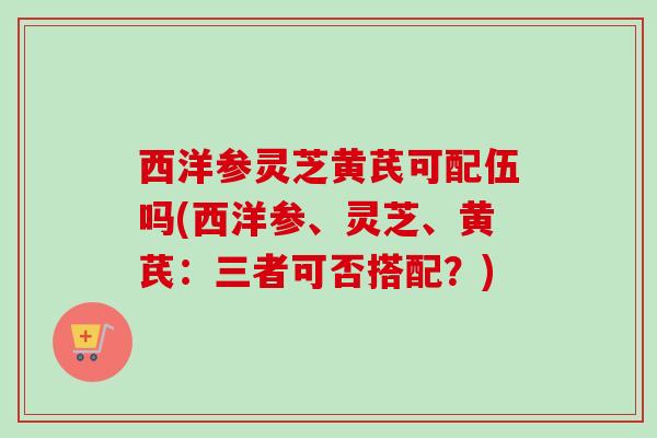 西洋参灵芝黄芪可配伍吗(西洋参、灵芝、黄芪：三者可否搭配？)