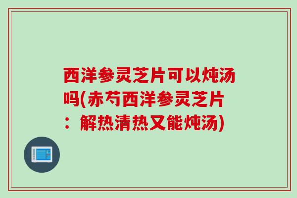 西洋参灵芝片可以炖汤吗(赤芍西洋参灵芝片：解热清热又能炖汤)