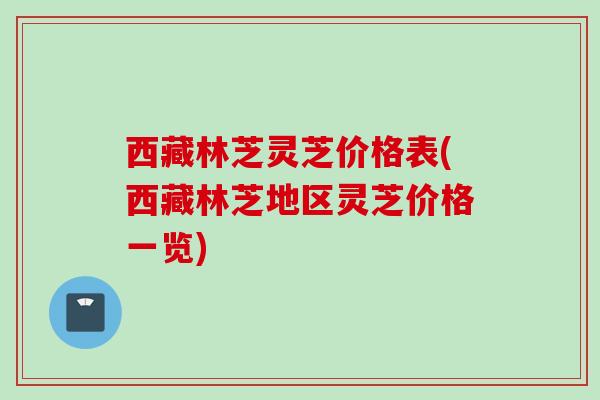 西藏林芝灵芝价格表(西藏林芝地区灵芝价格一览)
