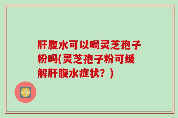 肝腹水可以喝灵芝孢子粉吗(灵芝孢子粉可缓解肝腹水症状？)