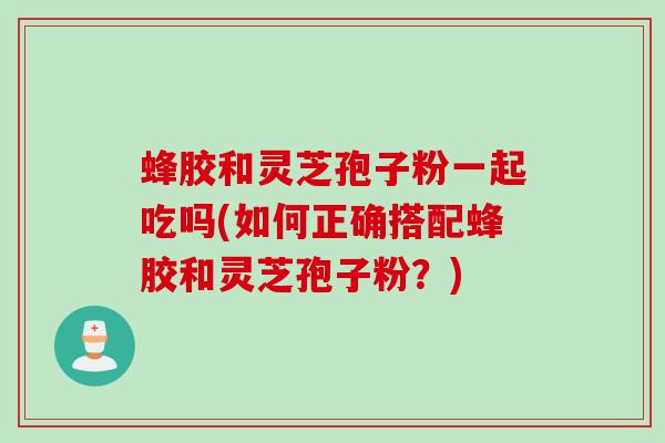蜂胶和灵芝孢子粉一起吃吗(如何正确搭配蜂胶和灵芝孢子粉？)