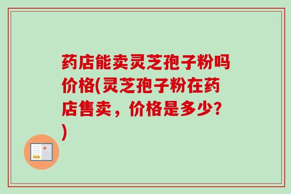 药店能卖灵芝孢子粉吗价格(灵芝孢子粉在药店售卖，价格是多少？)