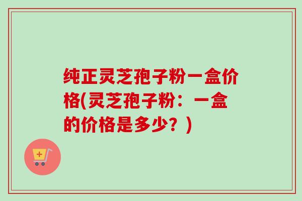 纯正灵芝孢子粉一盒价格(灵芝孢子粉：一盒的价格是多少？)