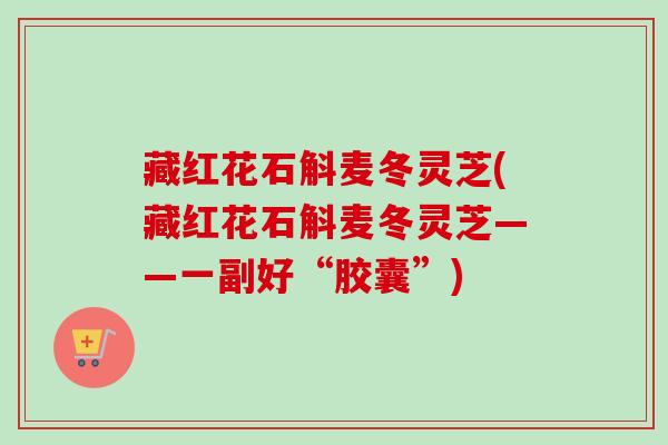 藏红花石斛麦冬灵芝(藏红花石斛麦冬灵芝——一副好“胶囊”)
