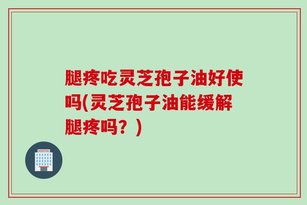 腿疼吃灵芝孢子油好使吗(灵芝孢子油能缓解腿疼吗？)