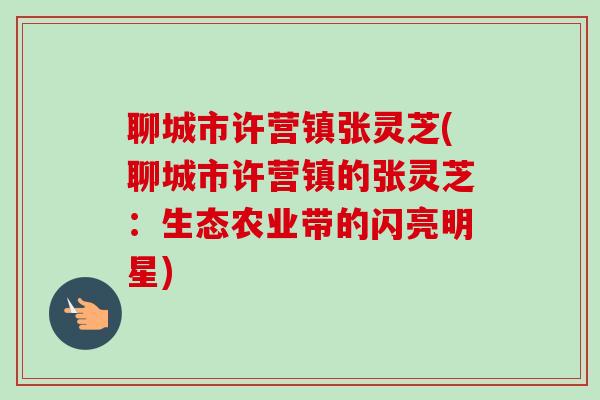 聊城市许营镇张灵芝(聊城市许营镇的张灵芝：生态农业带的闪亮明星)