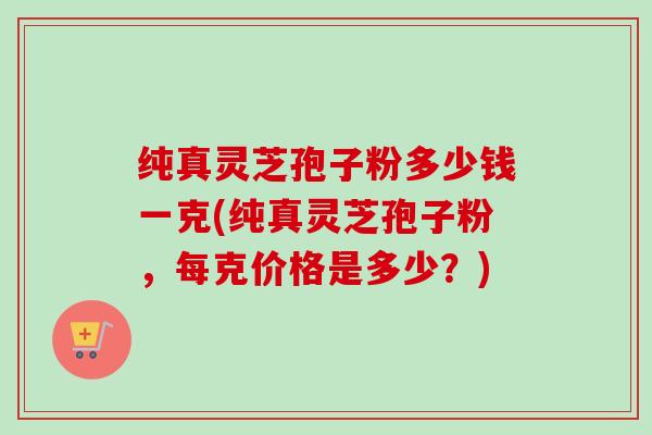 纯真灵芝孢子粉多少钱一克(纯真灵芝孢子粉，每克价格是多少？)