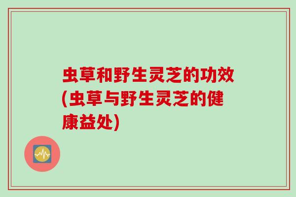 虫草和野生灵芝的功效(虫草与野生灵芝的健康益处)