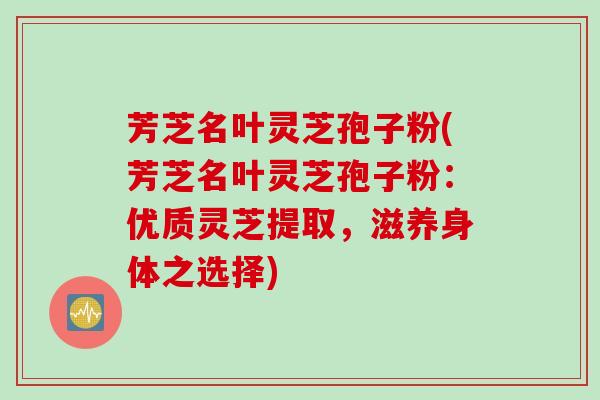 芳芝名叶灵芝孢子粉(芳芝名叶灵芝孢子粉：优质灵芝提取，滋养身体之选择)
