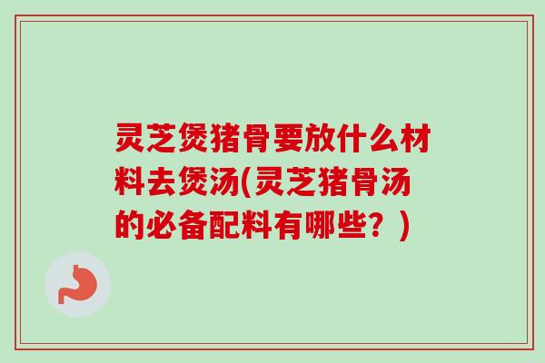 灵芝煲猪骨要放什么材料去煲汤(灵芝猪骨汤的必备配料有哪些？)