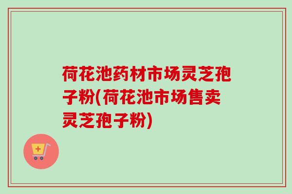 荷花池药材市场灵芝孢子粉(荷花池市场售卖灵芝孢子粉)