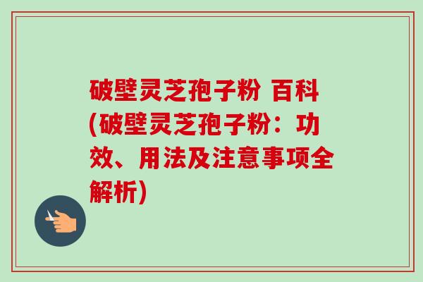 破壁灵芝孢子粉 百科(破壁灵芝孢子粉：功效、用法及注意事项全解析)