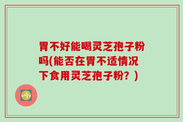 胃不好能喝灵芝孢子粉吗(能否在胃不适情况下食用灵芝孢子粉？)