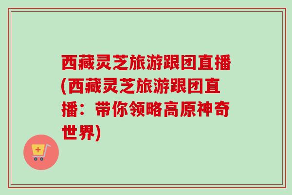 西藏灵芝旅游跟团直播(西藏灵芝旅游跟团直播：带你领略高原神奇世界)