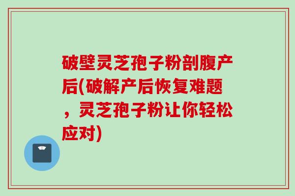 破壁灵芝孢子粉剖腹产后(破解产后恢复难题，灵芝孢子粉让你轻松应对)