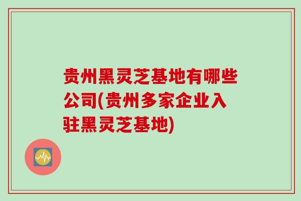 贵州黑灵芝基地有哪些公司(贵州多家企业入驻黑灵芝基地)
