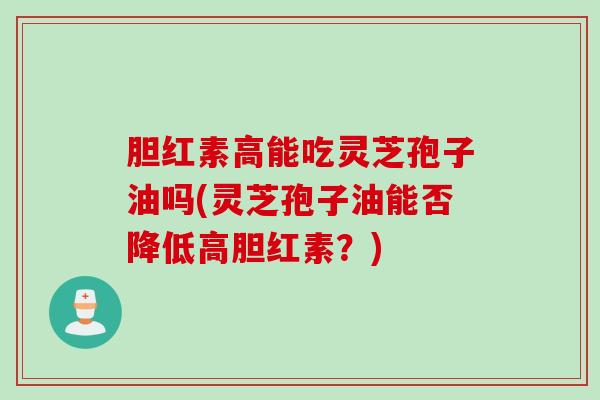 胆红素高能吃灵芝孢子油吗(灵芝孢子油能否降低高胆红素？)