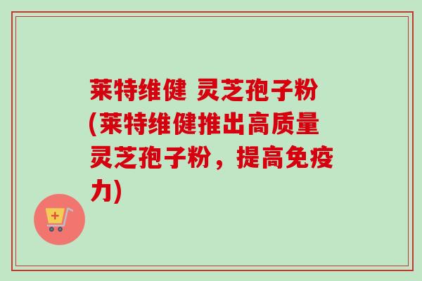 莱特维健 灵芝孢子粉(莱特维健推出高质量灵芝孢子粉，提高免疫力)