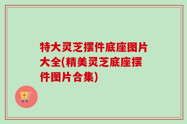 特大灵芝摆件底座图片大全(精美灵芝底座摆件图片合集)
