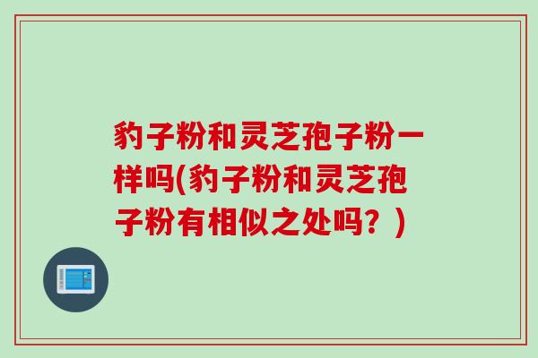 豹子粉和灵芝孢子粉一样吗(豹子粉和灵芝孢子粉有相似之处吗?) 豹子粉和灵芝孢子粉一样吗(豹子粉和灵芝孢子粉有相似之处吗?)
