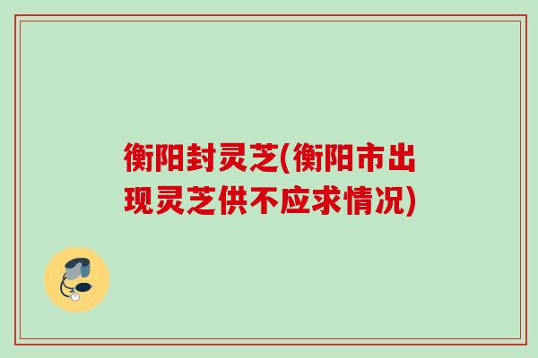 衡阳封灵芝(衡阳市出现灵芝供不应求情况)