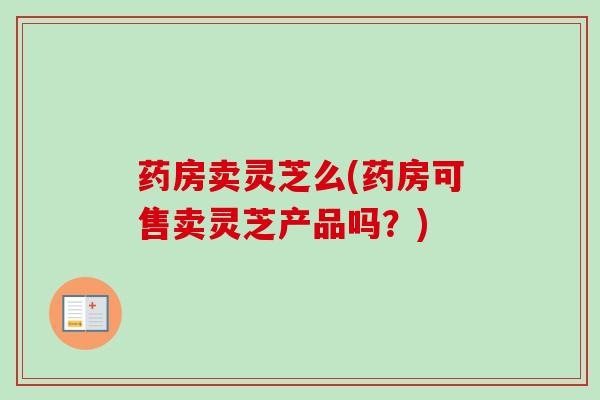 药房卖灵芝么(药房可售卖灵芝产品吗？)