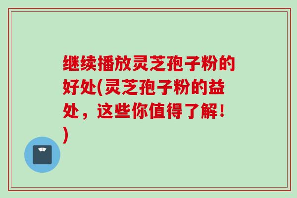 继续播放灵芝孢子粉的好处(灵芝孢子粉的益处，这些你值得了解！)