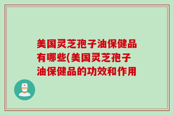 美国灵芝孢子油保健品有哪些(美国灵芝孢子油保健品的功效和作用