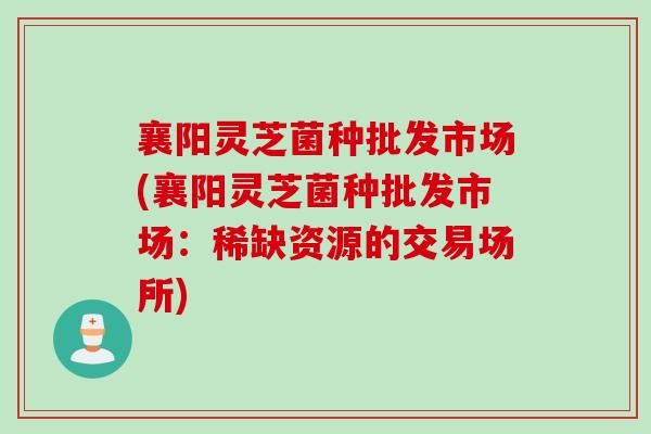 襄阳灵芝菌种批发市场(襄阳灵芝菌种批发市场：稀缺资源的交易场所)