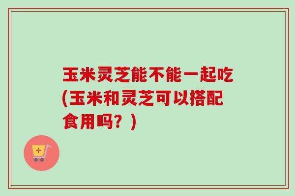 玉米灵芝能不能一起吃(玉米和灵芝可以搭配食用吗？)