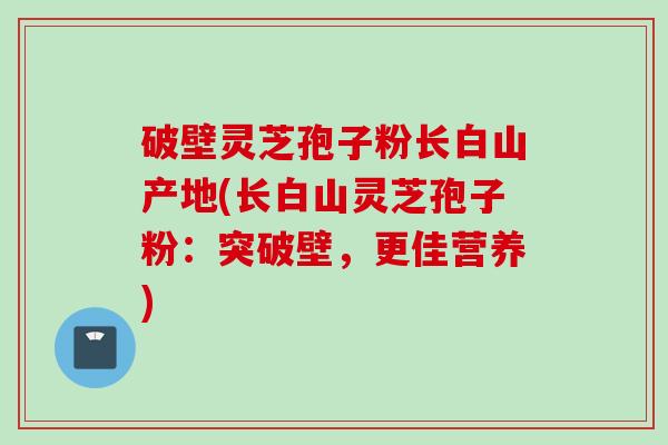 破壁灵芝孢子粉长白山产地(长白山灵芝孢子粉：突破壁，更佳营养)