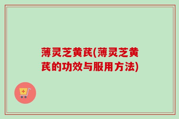 薄灵芝黄芪(薄灵芝黄芪的功效与服用方法)