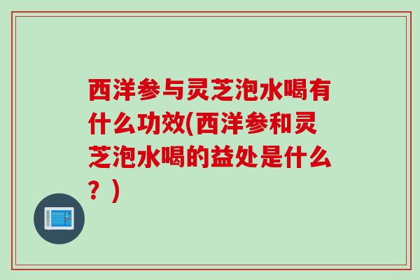 西洋参与灵芝泡水喝有什么功效(西洋参和灵芝泡水喝的益处是什么？)