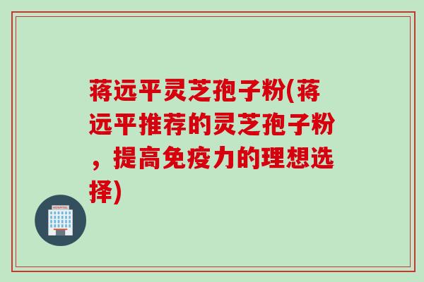 蒋远平灵芝孢子粉(蒋远平推荐的灵芝孢子粉，提高免疫力的理想选择)