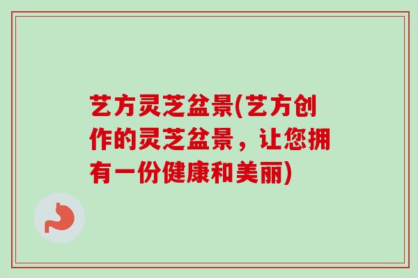 艺方灵芝盆景(艺方创作的灵芝盆景，让您拥有一份健康和美丽)