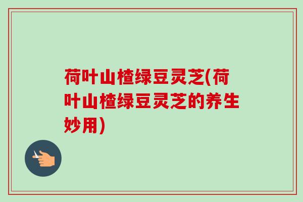 荷叶山楂绿豆灵芝(荷叶山楂绿豆灵芝的养生妙用)