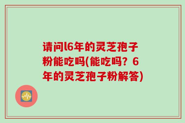 请问l6年的灵芝孢子粉能吃吗(能吃吗？6年的灵芝孢子粉解答)